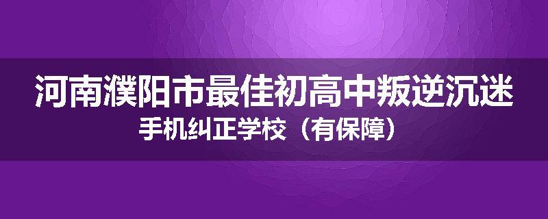河南濮阳市最佳初高中叛逆沉迷手机纠正学校（有保障）