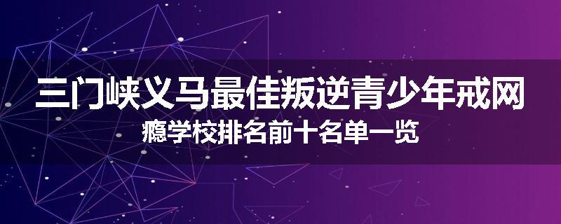 三门峡义马最佳叛逆青少年戒网瘾学校排名前十名单一览