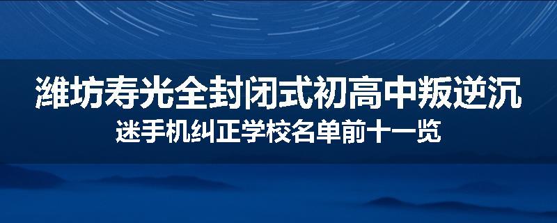 潍坊寿光全封闭式初高中叛逆沉迷手机纠正学校名单前十一览