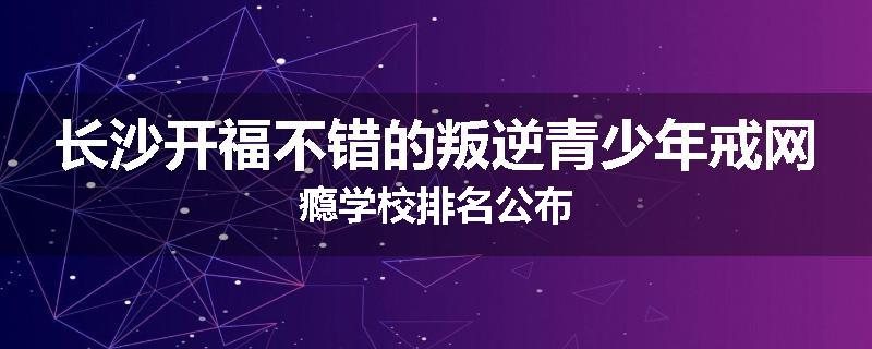 长沙开福不错的叛逆青少年戒网瘾学校排名公布
