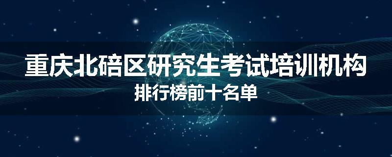 重庆北碚区研究生考试培训机构排行榜前十名单
