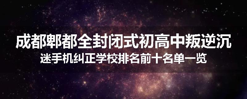 成都郫都全封闭式初高中叛逆沉迷手机纠正学校排名前十名单一览