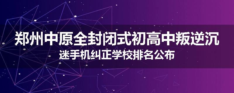 郑州中原全封闭式初高中叛逆沉迷手机纠正学校排名公布
