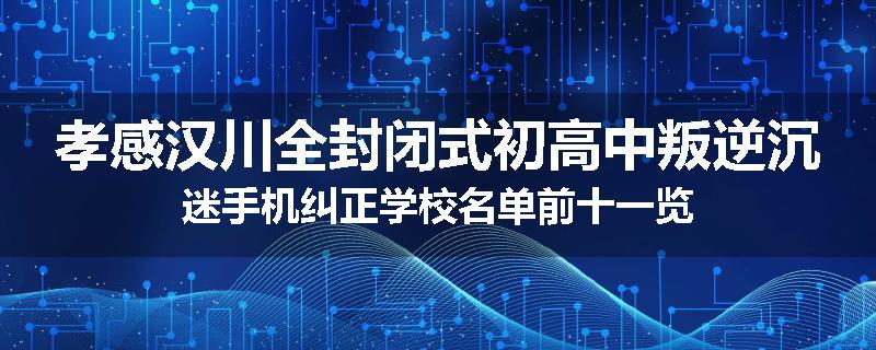 孝感汉川全封闭式初高中叛逆沉迷手机纠正学校名单前十一览
