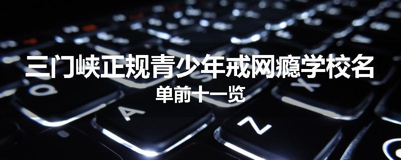 三门峡正规青少年戒网瘾学校名单前十一览