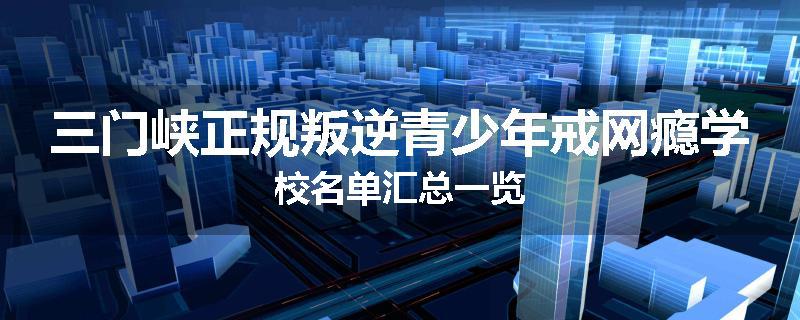 三门峡正规叛逆青少年戒网瘾学校名单汇总一览
