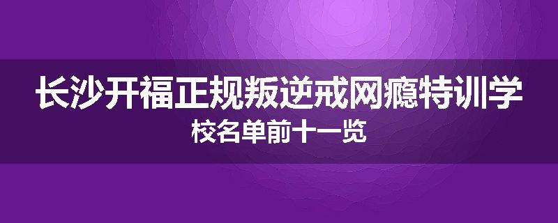 长沙开福正规叛逆戒网瘾特训学校名单前十一览