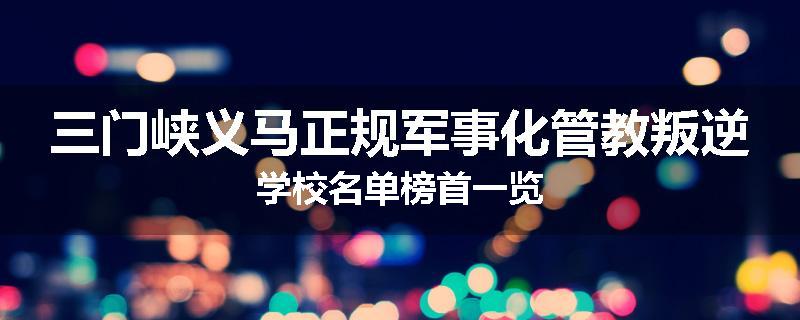 三门峡义马正规军事化管教叛逆学校名单榜首一览