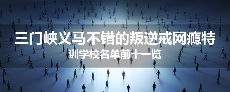 三门峡义马不错的叛逆戒网瘾特训学校名单前十一览