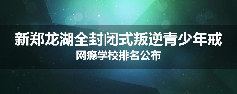 新郑龙湖全封闭式叛逆青少年戒网瘾学校排名公布