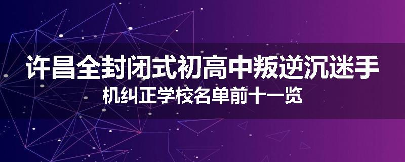 许昌全封闭式初高中叛逆沉迷手机纠正学校名单前十一览