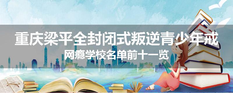 重庆梁平全封闭式叛逆青少年戒网瘾学校名单前十一览