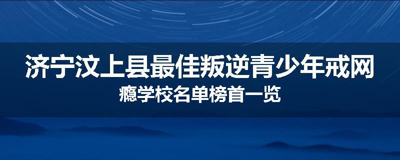 济宁汶上县最佳叛逆青少年戒网瘾学校名单榜首一览