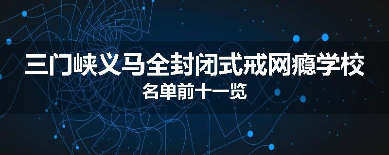 三门峡义马全封闭式戒网瘾学校名单前十一览