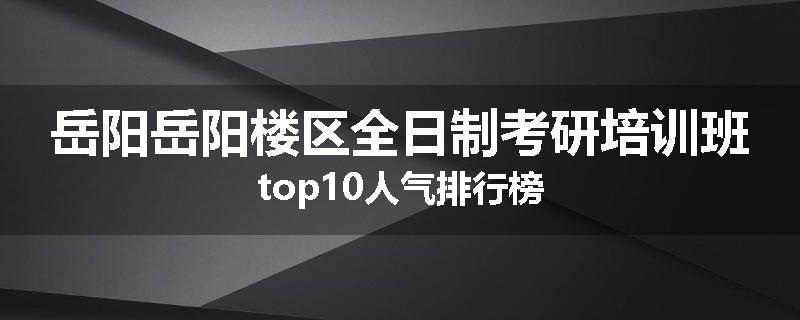 岳阳岳阳楼区全日制考研培训班top10人气排行榜