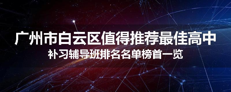 广州市白云区值得推荐最佳高中补习辅导班排名名单榜首一览