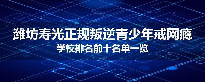 潍坊寿光正规叛逆青少年戒网瘾学校排名前十名单一览