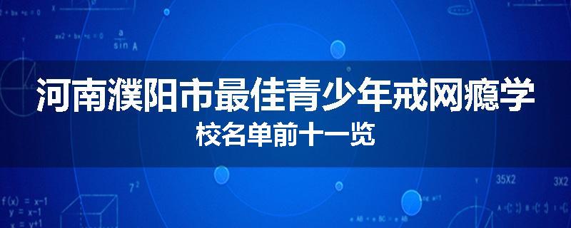 河南濮阳市最佳青少年戒网瘾学校名单前十一览