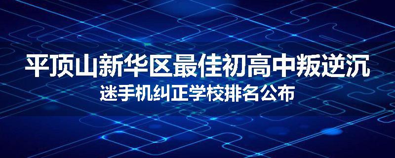 平顶山新华区最佳初高中叛逆沉迷手机纠正学校排名公布