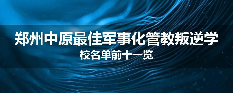 郑州中原最佳军事化管教叛逆学校名单前十一览