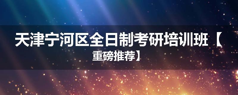 天津宁河区全日制考研培训班【重磅推荐】