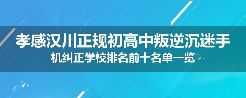 孝感汉川正规初高中叛逆沉迷手机纠正学校排名前十名单一览
