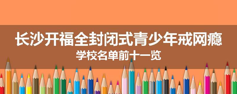 长沙开福全封闭式青少年戒网瘾学校名单前十一览