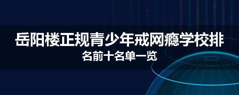 岳阳楼正规青少年戒网瘾学校排名前十名单一览
