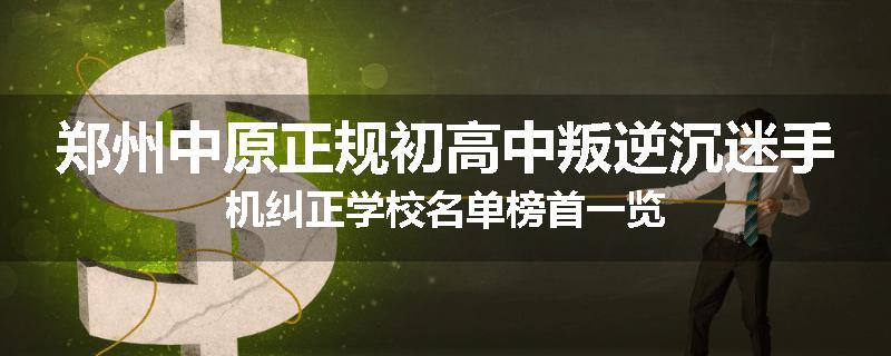 郑州中原正规初高中叛逆沉迷手机纠正学校名单榜首一览