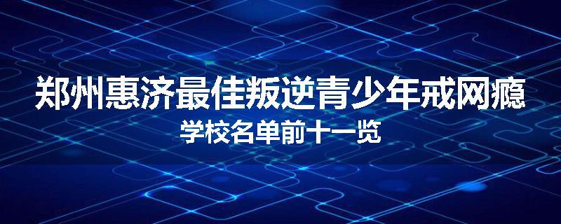 郑州惠济最佳叛逆青少年戒网瘾学校名单前十一览