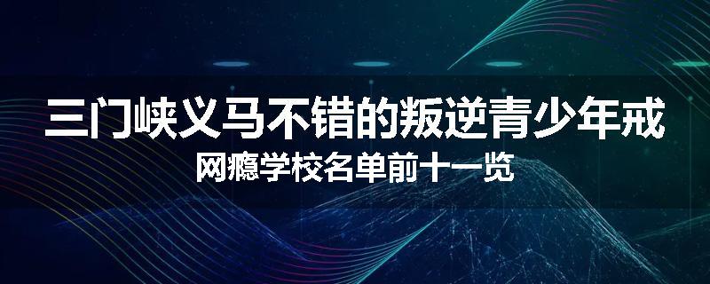 三门峡义马不错的叛逆青少年戒网瘾学校名单前十一览
