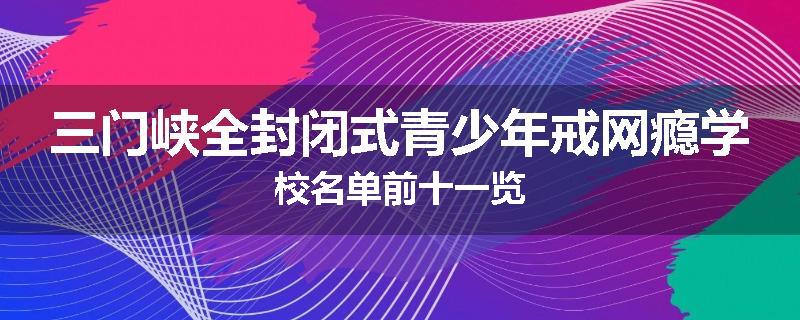 三门峡全封闭式青少年戒网瘾学校名单前十一览