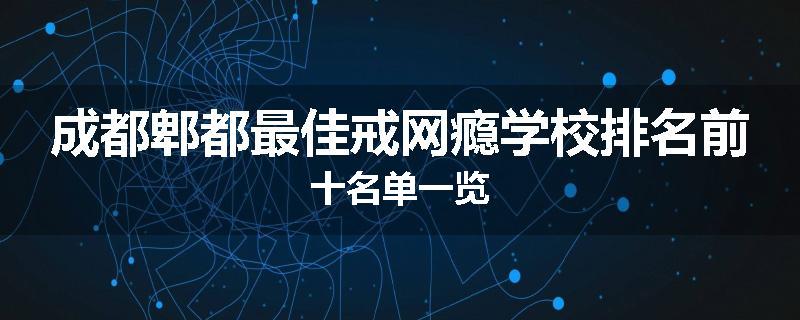 成都郫都最佳戒网瘾学校排名前十名单一览