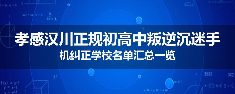 孝感汉川正规初高中叛逆沉迷手机纠正学校名单汇总一览