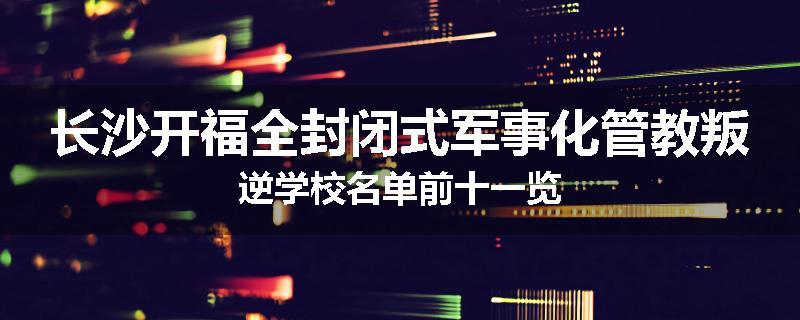长沙开福全封闭式军事化管教叛逆学校名单前十一览