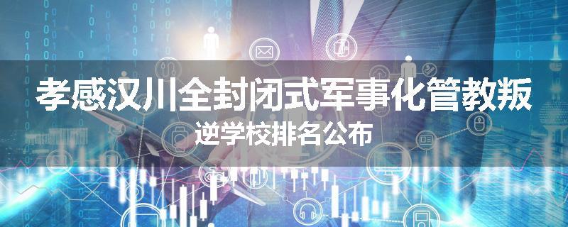 孝感汉川全封闭式军事化管教叛逆学校排名公布