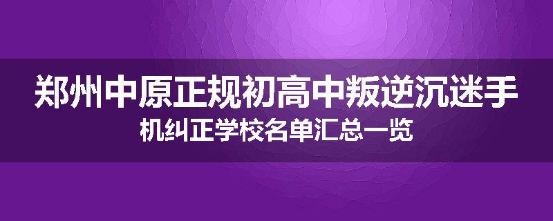 郑州中原正规初高中叛逆沉迷手机纠正学校名单汇总一览