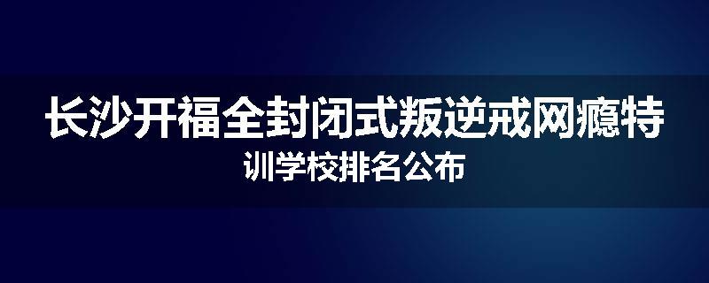 长沙开福全封闭式叛逆戒网瘾特训学校排名公布