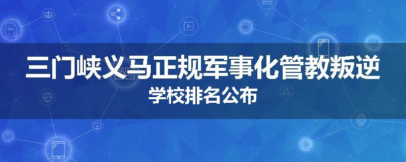 三门峡义马正规军事化管教叛逆学校排名公布