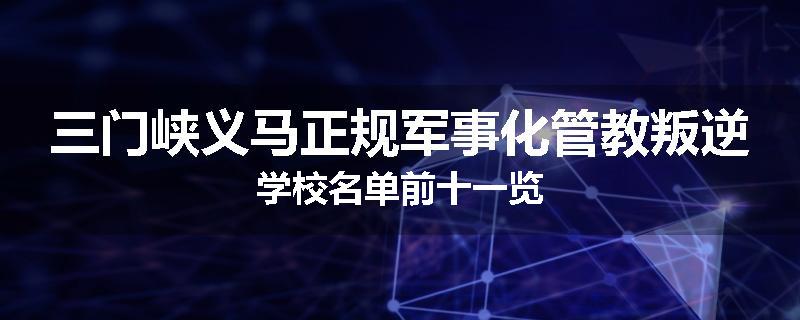 三门峡义马正规军事化管教叛逆学校名单前十一览