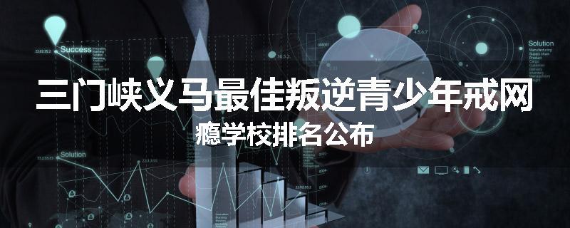 三门峡义马最佳叛逆青少年戒网瘾学校排名公布