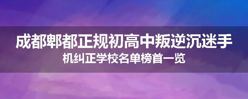 成都郫都正规初高中叛逆沉迷手机纠正学校名单榜首一览