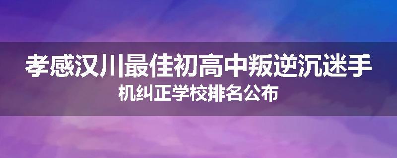 孝感汉川最佳初高中叛逆沉迷手机纠正学校排名公布