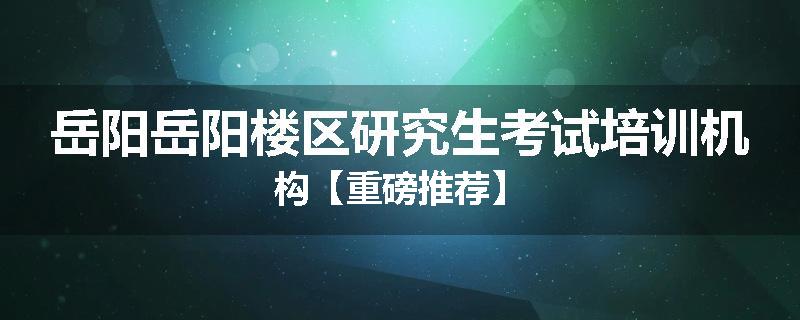 岳阳岳阳楼区研究生考试培训机构【重磅推荐】