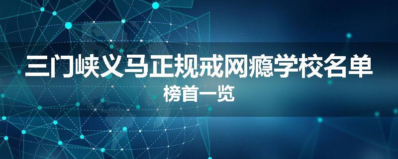 三门峡义马正规戒网瘾学校名单榜首一览