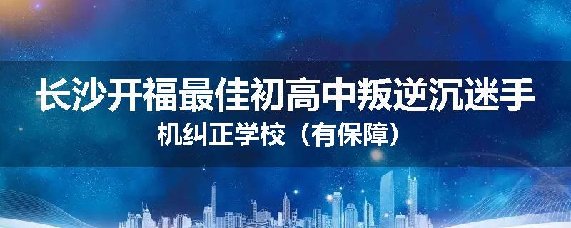 长沙开福最佳初高中叛逆沉迷手机纠正学校（有保障）