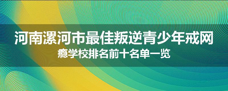 河南漯河市最佳叛逆青少年戒网瘾学校排名前十名单一览