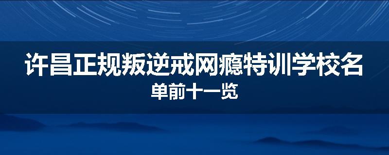 许昌正规叛逆戒网瘾特训学校名单前十一览