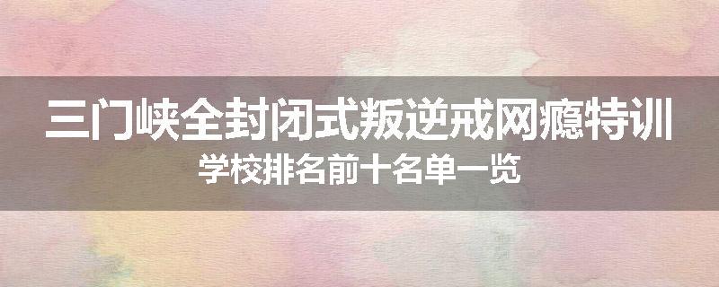 三门峡全封闭式叛逆戒网瘾特训学校排名前十名单一览