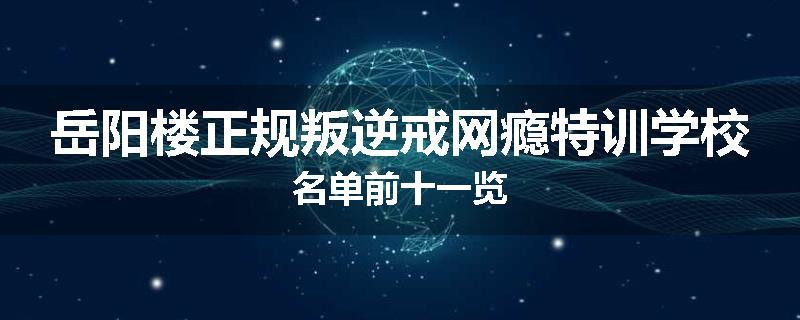 岳阳楼正规叛逆戒网瘾特训学校名单前十一览